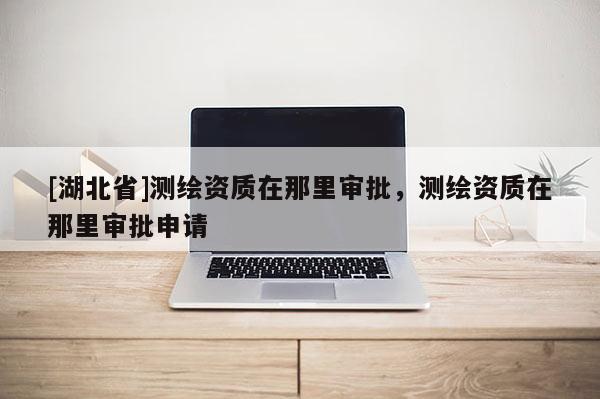 [湖北省]測繪資質(zhì)在那里審批，測繪資質(zhì)在那里審批申請
