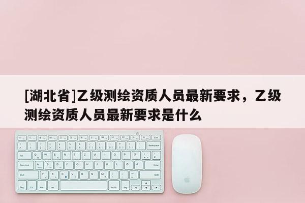 [湖北省]乙級測繪資質人員最新要求，乙級測繪資質人員最新要求是什么