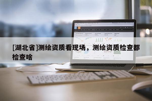 [湖北省]測繪資質看現場，測繪資質檢查都檢查啥