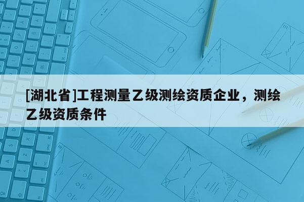 [湖北省]工程測(cè)量乙級(jí)測(cè)繪資質(zhì)企業(yè)，測(cè)繪乙級(jí)資質(zhì)條件
