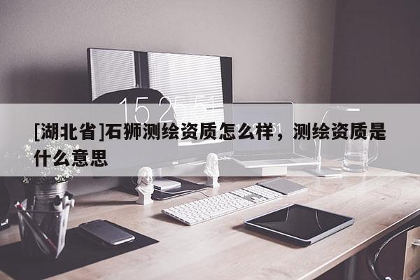 [湖北省]石獅測繪資質怎么樣，測繪資質是什么意思