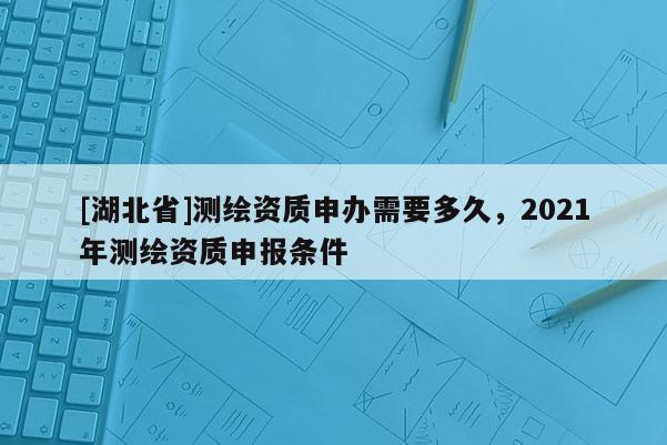 [湖北省]測繪資質申辦需要多久，2021年測繪資質申報條件