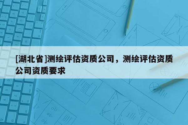 [湖北省]測(cè)繪評(píng)估資質(zhì)公司，測(cè)繪評(píng)估資質(zhì)公司資質(zhì)要求