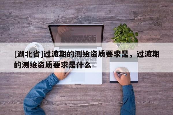 [湖北省]過渡期的測繪資質要求是，過渡期的測繪資質要求是什么