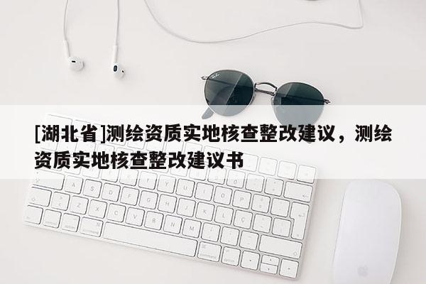 [湖北省]測(cè)繪資質(zhì)實(shí)地核查整改建議，測(cè)繪資質(zhì)實(shí)地核查整改建議書