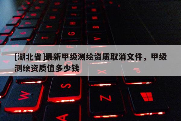 [湖北省]最新甲級(jí)測(cè)繪資質(zhì)取消文件，甲級(jí)測(cè)繪資質(zhì)值多少錢