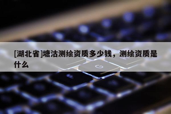 [湖北省]塘沽測繪資質多少錢，測繪資質是什么