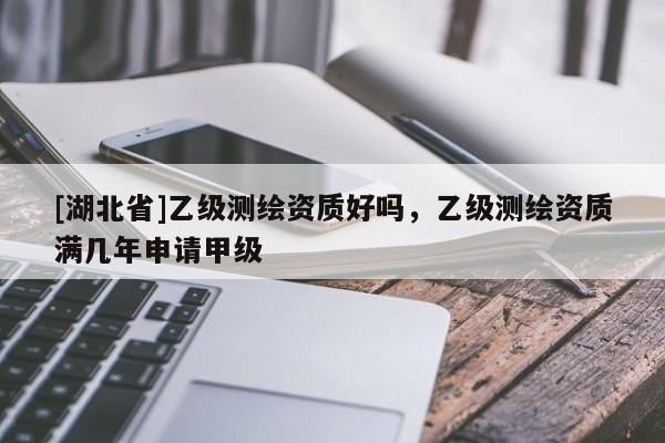[湖北省]乙級測繪資質好嗎，乙級測繪資質滿幾年申請甲級