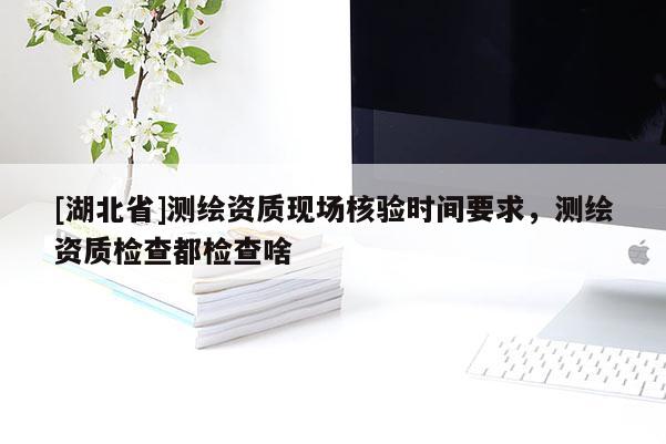 [湖北省]測繪資質現場核驗時間要求，測繪資質檢查都檢查啥