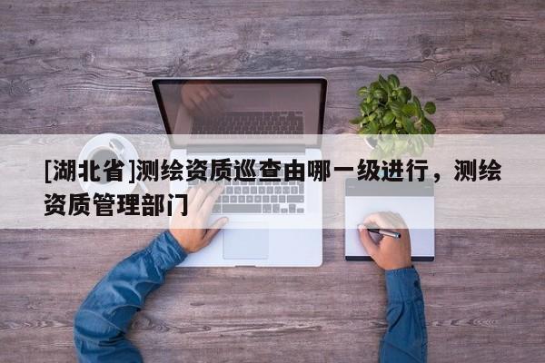 [湖北省]測繪資質巡查由哪一級進行，測繪資質管理部門