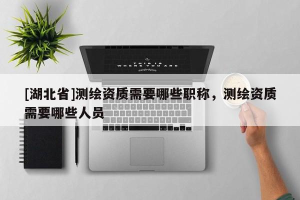 [湖北省]測繪資質需要哪些職稱，測繪資質需要哪些人員