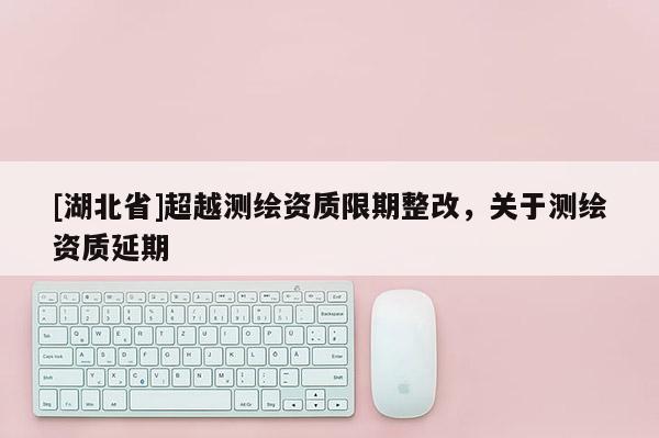 [湖北省]超越測繪資質限期整改，關于測繪資質延期