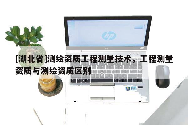 [湖北省]測繪資質工程測量技術，工程測量資質與測繪資質區別
