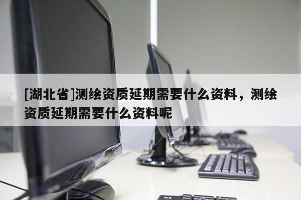 [湖北省]測繪資質延期需要什么資料，測繪資質延期需要什么資料呢