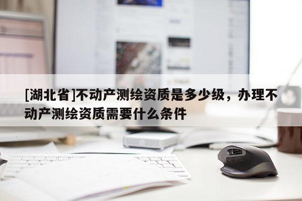 [湖北省]不動產測繪資質是多少級，辦理不動產測繪資質需要什么條件