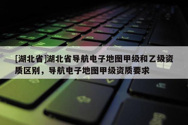 [湖北省]湖北省導航電子地圖甲級和乙級資質區別，導航電子地圖甲級資質要求