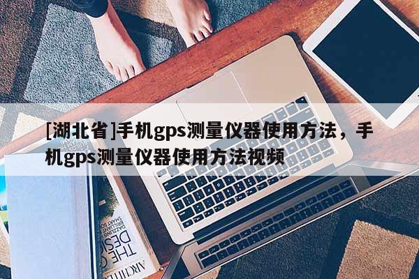 [湖北省]手機gps測量儀器使用方法，手機gps測量儀器使用方法視頻