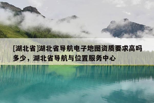 [湖北省]湖北省導航電子地圖資質要求高嗎多少，湖北省導航與位置服務中心