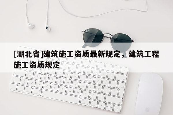 [湖北省]建筑施工資質(zhì)最新規(guī)定，建筑工程施工資質(zhì)規(guī)定
