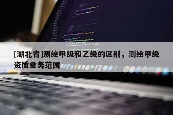[湖北省]測繪甲級和乙級的區(qū)別，測繪甲級資質(zhì)業(yè)務(wù)范圍