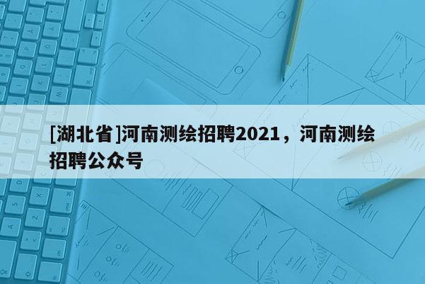 [湖北省]河南測繪招聘2021，河南測繪招聘公眾號
