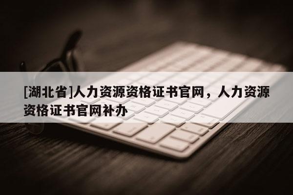 [湖北省]人力資源資格證書官網(wǎng)，人力資源資格證書官網(wǎng)補(bǔ)辦