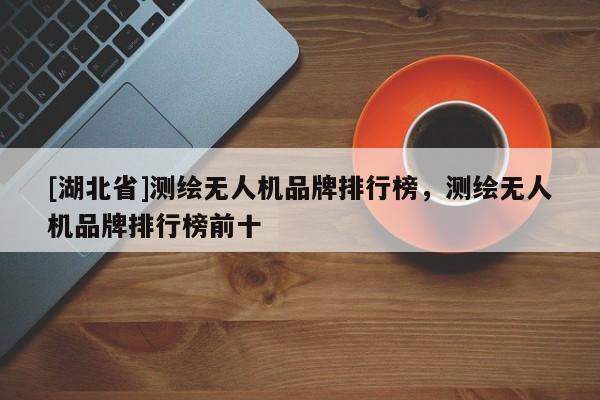 [湖北省]測繪無人機品牌排行榜，測繪無人機品牌排行榜前十