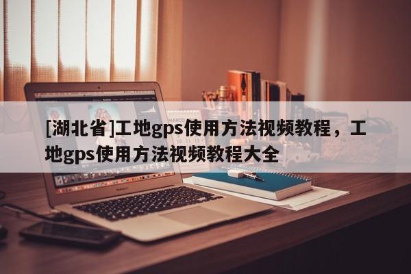 [湖北省]工地gps使用方法視頻教程，工地gps使用方法視頻教程大全