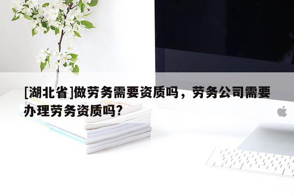 [湖北省]做勞務需要資質嗎，勞務公司需要辦理勞務資質嗎?