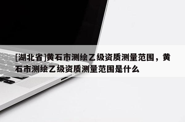 [湖北省]黃石市測繪乙級資質測量范圍，黃石市測繪乙級資質測量范圍是什么