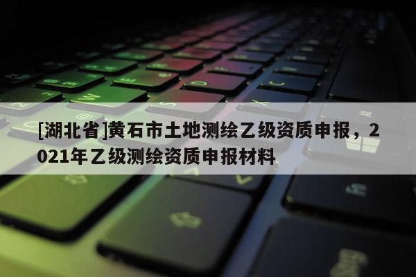 [湖北省]黃石市土地測繪乙級資質申報，2021年乙級測繪資質申報材料