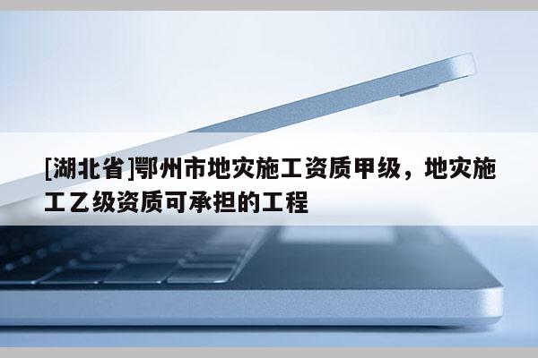 [湖北省]鄂州市地災施工資質(zhì)甲級，地災施工乙級資質(zhì)可承擔的工程