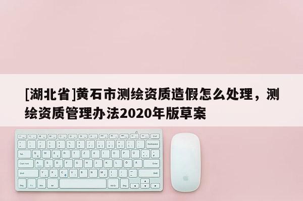 [湖北省]黃石市測繪資質造假怎么處理，測繪資質管理辦法2020年版草案